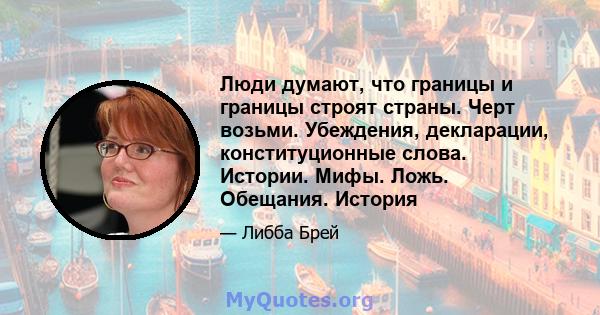 Люди думают, что границы и границы строят страны. Черт возьми. Убеждения, декларации, конституционные слова. Истории. Мифы. Ложь. Обещания. История