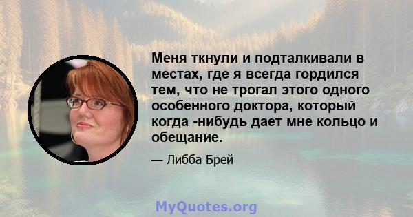 Меня ткнули и подталкивали в местах, где я всегда гордился тем, что не трогал этого одного особенного доктора, который когда -нибудь дает мне кольцо и обещание.