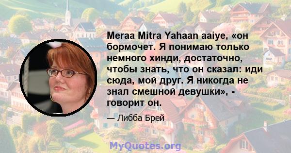 Meraa Mitra Yahaan aaiye, «он бормочет. Я понимаю только немного хинди, достаточно, чтобы знать, что он сказал: иди сюда, мой друг. Я никогда не знал смешной девушки», - говорит он.