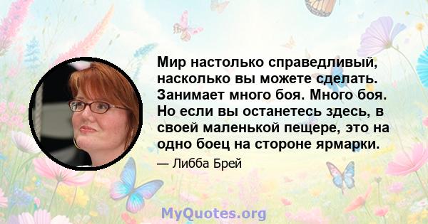 Мир настолько справедливый, насколько вы можете сделать. Занимает много боя. Много боя. Но если вы останетесь здесь, в своей маленькой пещере, это на одно боец ​​на стороне ярмарки.