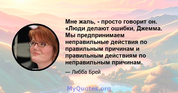 Мне жаль, - просто говорит он. «Люди делают ошибки, Джемма. Мы предпринимаем неправильные действия по правильным причинам и правильным действиям по неправильным причинам.