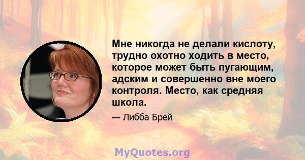 Мне никогда не делали кислоту, трудно охотно ходить в место, которое может быть пугающим, адским и совершенно вне моего контроля. Место, как средняя школа.