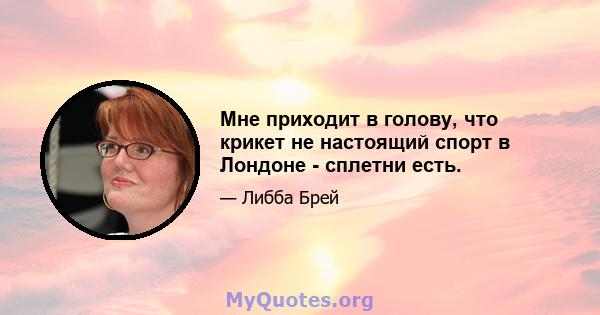 Мне приходит в голову, что крикет не настоящий спорт в Лондоне - сплетни есть.