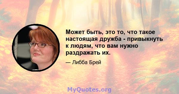 Может быть, это то, что такое настоящая дружба - привыкнуть к людям, что вам нужно раздражать их.