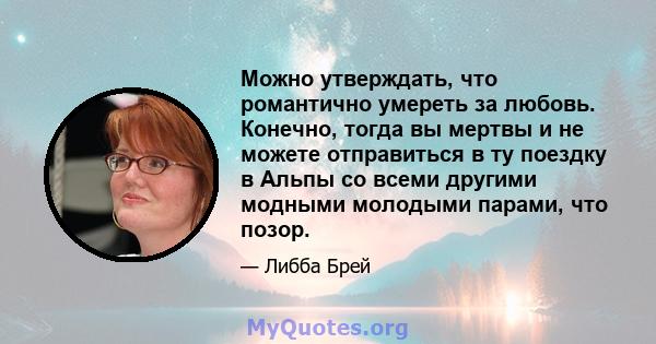 Можно утверждать, что романтично умереть за любовь. Конечно, тогда вы мертвы и не можете отправиться в ту поездку в Альпы со всеми другими модными молодыми парами, что позор.