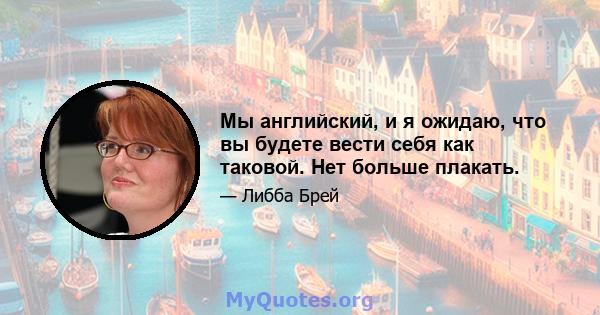 Мы английский, и я ожидаю, что вы будете вести себя как таковой. Нет больше плакать.