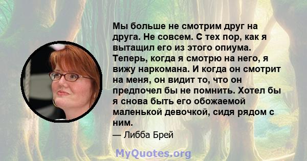 Мы больше не смотрим друг на друга. Не совсем. С тех пор, как я вытащил его из этого опиума. Теперь, когда я смотрю на него, я вижу наркомана. И когда он смотрит на меня, он видит то, что он предпочел бы не помнить.