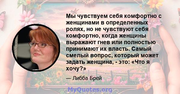 Мы чувствуем себя комфортно с женщинами в определенных ролях, но не чувствуют себя комфортно, когда женщины выражают гнев или полностью принимают их власть. Самый смелый вопрос, который может задать женщина, - это: «Что 