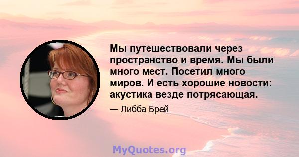 Мы путешествовали через пространство и время. Мы были много мест. Посетил много миров. И есть хорошие новости: акустика везде потрясающая.