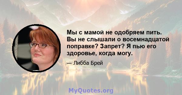 Мы с мамой не одобряем пить. Вы не слышали о восемнадцатой поправке? Запрет? Я пью его здоровье, когда могу.