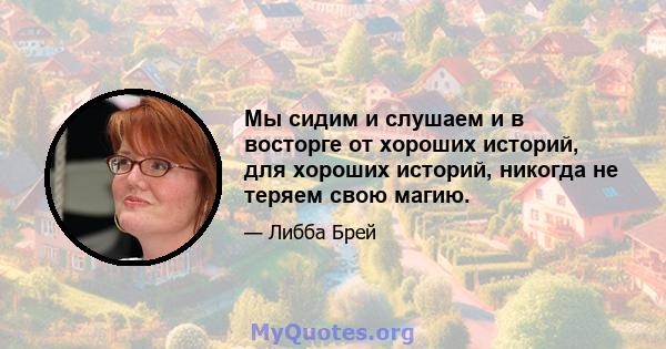 Мы сидим и слушаем и в восторге от хороших историй, для хороших историй, никогда не теряем свою магию.