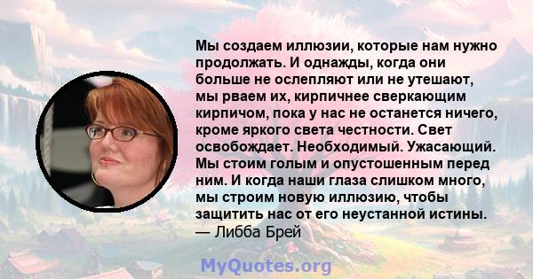 Мы создаем иллюзии, которые нам нужно продолжать. И однажды, когда они больше не ослепляют или не утешают, мы рваем их, кирпичнее сверкающим кирпичом, пока у нас не останется ничего, кроме яркого света честности. Свет