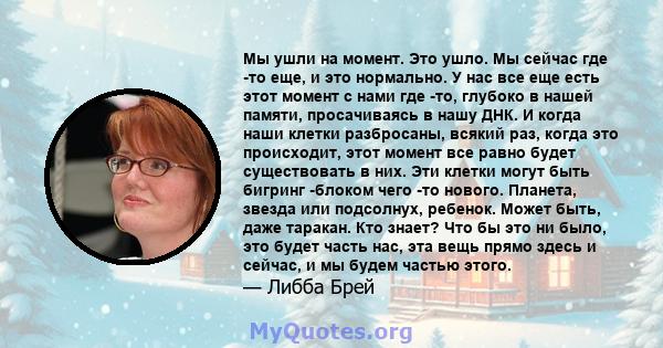 Мы ушли на момент. Это ушло. Мы сейчас где -то еще, и это нормально. У нас все еще есть этот момент с нами где -то, глубоко в нашей памяти, просачиваясь в нашу ДНК. И когда наши клетки разбросаны, всякий раз, когда это