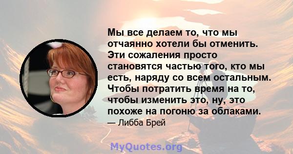 Мы все делаем то, что мы отчаянно хотели бы отменить. Эти сожаления просто становятся частью того, кто мы есть, наряду со всем остальным. Чтобы потратить время на то, чтобы изменить это, ну, это похоже на погоню за