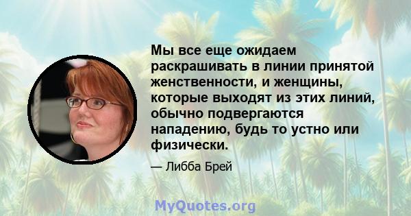 Мы все еще ожидаем раскрашивать в линии принятой женственности, и женщины, которые выходят из этих линий, обычно подвергаются нападению, будь то устно или физически.