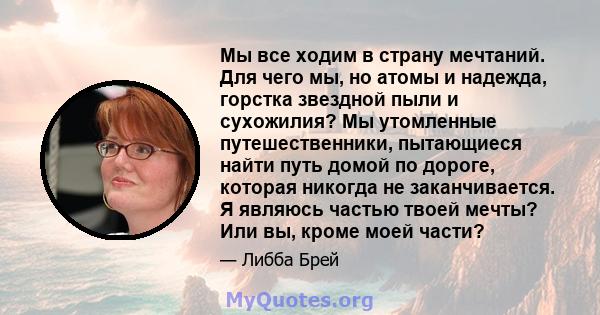 Мы все ходим в страну мечтаний. Для чего мы, но атомы и надежда, горстка звездной пыли и сухожилия? Мы утомленные путешественники, пытающиеся найти путь домой по дороге, которая никогда не заканчивается. Я являюсь