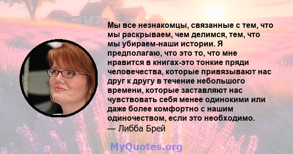 Мы все незнакомцы, связанные с тем, что мы раскрываем, чем делимся, тем, что мы убираем-наши истории. Я предполагаю, что это то, что мне нравится в книгах-это тонкие пряди человечества, которые привязывают нас друг к