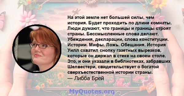 На этой земле нет большей силы, чем история. Будет проходить по длине комнаты. Люди думают, что границы и границы строят страны. Бессмысленные слова делают. Убеждения, декларации, слова конституции. Истории. Мифы. Ложь. 