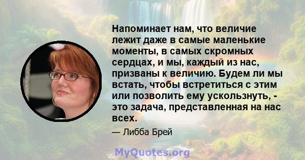 Напоминает нам, что величие лежит даже в самые маленькие моменты, в самых скромных сердцах, и мы, каждый из нас, призваны к величию. Будем ли мы встать, чтобы встретиться с этим или позволить ему ускользнуть, - это