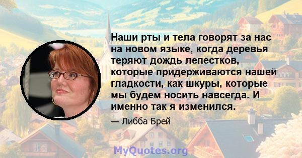 Наши рты и тела говорят за нас на новом языке, когда деревья теряют дождь лепестков, которые придерживаются нашей гладкости, как шкуры, которые мы будем носить навсегда. И именно так я изменился.