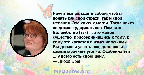 Научитесь овладеть собой, чтобы понять как свои страхи, так и свои желания. Это ключ к магии. Тогда никто не должен удержать вас. Помните ... Волшебство (так) ... это живое существо, присоединившись к тому, к кому это