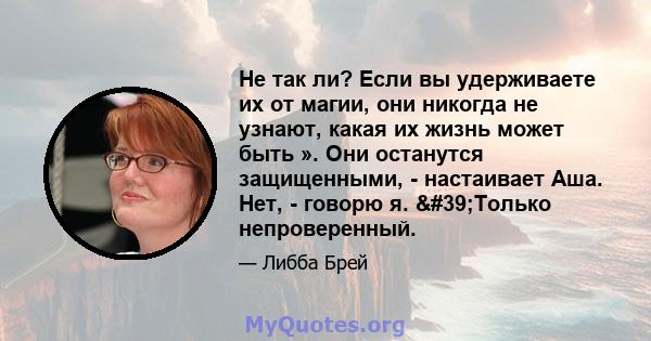 Не так ли? Если вы удерживаете их от магии, они никогда не узнают, какая их жизнь может быть ». Они останутся защищенными, - настаивает Аша. Нет, - говорю я. 'Только непроверенный.