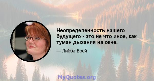 Неопределенность нашего будущего - это не что иное, как туман дыхания на окне.