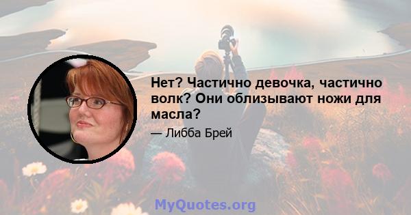 Нет? Частично девочка, частично волк? Они облизывают ножи для масла?