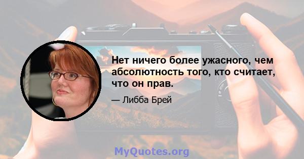 Нет ничего более ужасного, чем абсолютность того, кто считает, что он прав.