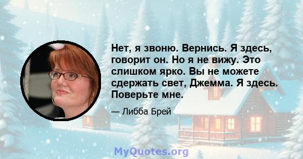 Нет, я звоню. Вернись. Я здесь, говорит он. Но я не вижу. Это слишком ярко. Вы не можете сдержать свет, Джемма. Я здесь. Поверьте мне.