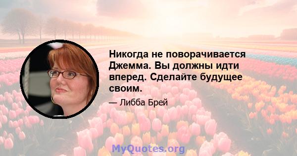 Никогда не поворачивается Джемма. Вы должны идти вперед. Сделайте будущее своим.