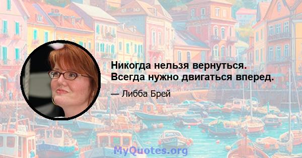 Никогда нельзя вернуться. Всегда нужно двигаться вперед.