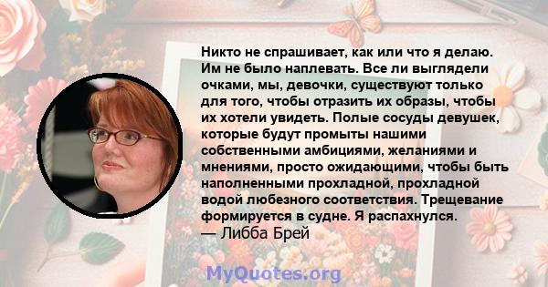 Никто не спрашивает, как или что я делаю. Им не было наплевать. Все ли выглядели очками, мы, девочки, существуют только для того, чтобы отразить их образы, чтобы их хотели увидеть. Полые сосуды девушек, которые будут