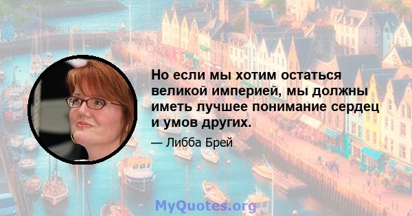 Но если мы хотим остаться великой империей, мы должны иметь лучшее понимание сердец и умов других.