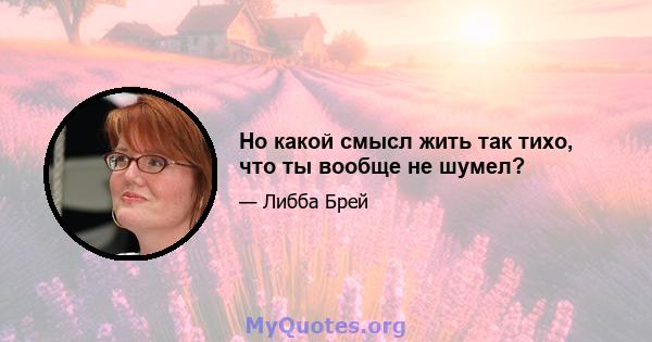 Но какой смысл жить так тихо, что ты вообще не шумел?