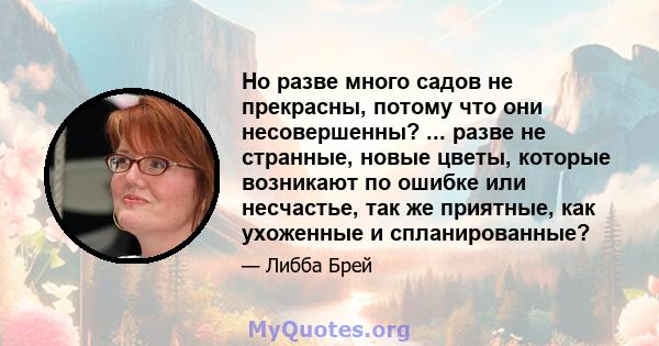 Но разве много садов не прекрасны, потому что они несовершенны? ... разве не странные, новые цветы, которые возникают по ошибке или несчастье, так же приятные, как ухоженные и спланированные?