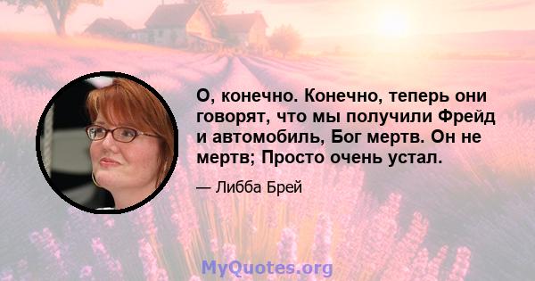 О, конечно. Конечно, теперь они говорят, что мы получили Фрейд и автомобиль, Бог мертв. Он не мертв; Просто очень устал.