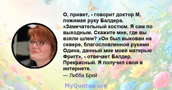 О, привет, - говорит доктор М, пожимая руку Балдера. «Замечательный костюм. Я сам по выходным. Скажите мне, где вы взяли шлем? »Он был выкован на севере, благословленной руками Одина, данный мне моей матерью Фригг», -