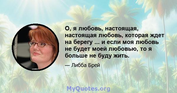 О, я любовь, настоящая, настоящая любовь, которая ждет на берегу ... и если моя любовь не будет моей любовью, то я больше не буду жить.