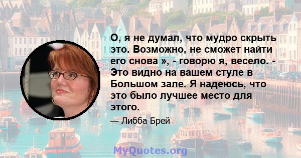 О, я не думал, что мудро скрыть это. Возможно, не сможет найти его снова », - говорю я, весело. - Это видно на вашем стуле в Большом зале. Я надеюсь, что это было лучшее место для этого.