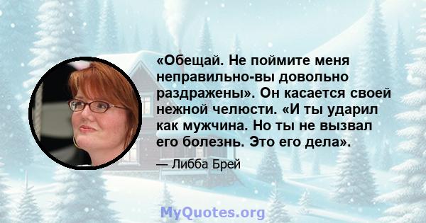 «Обещай. Не поймите меня неправильно-вы довольно раздражены». Он касается своей нежной челюсти. «И ты ударил как мужчина. Но ты не вызвал его болезнь. Это его дела».