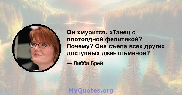 Он хмурится. «Танец с плотоядной фелитикой? Почему? Она съела всех других доступных джентльменов?