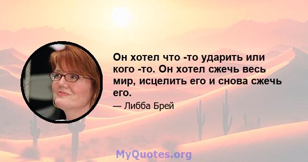 Он хотел что -то ударить или кого -то. Он хотел сжечь весь мир, исцелить его и снова сжечь его.