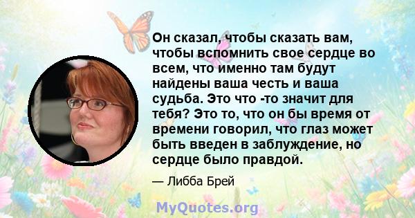 Он сказал, чтобы сказать вам, чтобы вспомнить свое сердце во всем, что именно там будут найдены ваша честь и ваша судьба. Это что -то значит для тебя? Это то, что он бы время от времени говорил, что глаз может быть