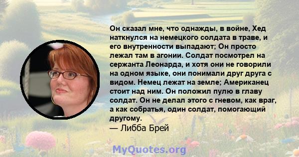 Он сказал мне, что однажды, в войне, Хед наткнулся на немецкого солдата в траве, и его внутренности выпадают; Он просто лежал там в агонии. Солдат посмотрел на сержанта Леонарда, и хотя они не говорили на одном языке,