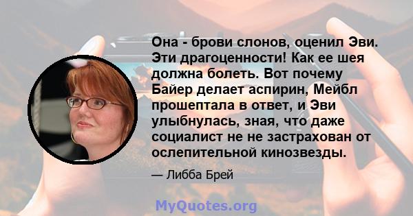 Она - брови слонов, оценил Эви. Эти драгоценности! Как ее шея должна болеть. Вот почему Байер делает аспирин, Мейбл прошептала в ответ, и Эви улыбнулась, зная, что даже социалист не не застрахован от ослепительной