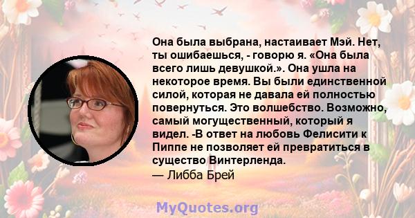 Она была выбрана, настаивает Мэй. Нет, ты ошибаешься, - говорю я. «Она была всего лишь девушкой.». Она ушла на некоторое время. Вы были единственной силой, которая не давала ей полностью повернуться. Это волшебство.