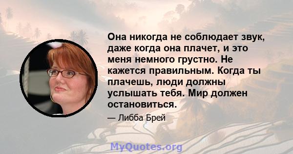 Она никогда не соблюдает звук, даже когда она плачет, и это меня немного грустно. Не кажется правильным. Когда ты плачешь, люди должны услышать тебя. Мир должен остановиться.