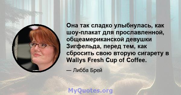 Она так сладко улыбнулась, как шоу-плакат для прославленной, общеамериканской девушки Зигфельда, перед тем, как сбросить свою вторую сигарету в Wallys Fresh Cup of Coffee.