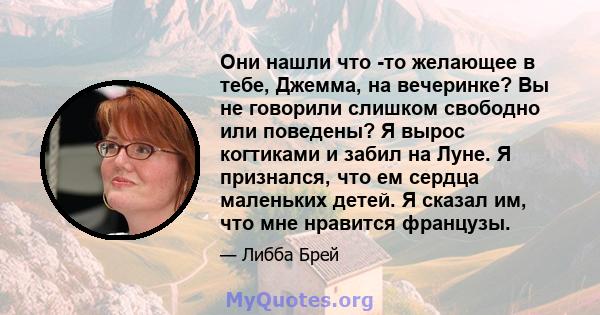 Они нашли что -то желающее в тебе, Джемма, на вечеринке? Вы не говорили слишком свободно или поведены? Я вырос когтиками и забил на Луне. Я признался, что ем сердца маленьких детей. Я сказал им, что мне нравится